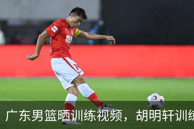 广东男篮晒训练视频，胡明轩训练场上挥汗如雨，怎么没去国家队？